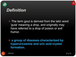 Definition
 The term gout is derived from the latin word
'guta' meaning a drop, and originally may
have referred to a drop of poison or evil
humor.
 a group of diseases characterized by
hyperuricaemia and uric acid crystal
formation.
21.2.159 Gout-cs
 