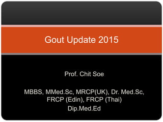 Prof. Chit Soe
MBBS, MMed.Sc, MRCP(UK), Dr. Med.Sc,
FRCP (Edin), FRCP (Thai)
Dip.Med.Ed
Gout Update 2015
 