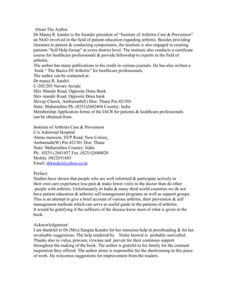 About The Author
Dr Manoj R. kandoi is the founder president of “Institute of Arthritis Care & Prevention”
an NGO involved in the field of patient education regarding arthritis. Besides providing
literature to patient & conducting symposiums, the institute is also engaged in creating
patients “Self Help Group” at every district level. The institute also conducts a certificate
course for healthcare professionals & provide fellowship to experts in the field of
arthritis.
The author has many publications to his credit in various journals. He has also written a
 book “ The Basics Of Arthritis” for healthcare professionals.
The author can be contacted at:
Dr manoj R. kandoi
C-202/203 Navare Arcade
Shiv Mandir Road, Opposite Dena Bank
Shiv mandir Road, Opposite Dena bank
Shivaji Chawk, Ambarnath(E) Dist: Thane Pin:421501
State: Maharashtra Ph: (0251)2602404 Country: India
Membership Application forms of the IACR for patients & healthcare professionals
can be obtained from.

Institute of Arthritis Care & Prevention
C/o Ashirwad Hospital
Almas mension, SVP Road, New Colony,
Ambarnath(W) Pin:421501 Dist: Thane
State: Maharashtra Country: India
Ph: (0251) 2681457 Fax: (0251)2680020
Mobile ;9822031683
Email: drkandoi@yahoo.co.in

Preface:
Studies have shown that people who are well informed & participate actively in
their own care experience less pain & make fewer visits to the doctor than do other
 people with arthritis. Unfortunately in India & many third world countries we do not
have patient education & arthritis self management programs as well as support groups.
This is an attempt to give a brief account of various arthritis, their prevention & self
management methods which can serve as useful guide to the patients of arthritis.
It would be gratifying if the sufferers of the disease knew most of what is given in the
book.

Acknowledgement
I am thankful to Dr (Mrs) Sangita Kandoi for her immense help in proofreading & for her
invaluable suggestions. The help rendered by Nisha Jaiswal is probably unrivalled.
Thanks also to vidya, praveen, rizwana and parvati for their continous support
throughout the making of the book. The author is grateful to his family for the constant
inspiration they offered. The author alone is responsible for the shortcoming in this piece
of work. He welcomes suggestions for improvement from the readers.
 