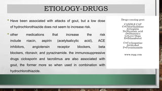 ETIOLOGY-DRUGS
• Have been associated with attacks of gout, but a low dose
of hydrochlorothiazide does not seem to increase risk.
• other medications that increase the risk
include niacin, aspirin (acetylsalicylic acid), ACE
inhibitors, angiotensin receptor blockers, beta
blockers, ritonavir, and pyrazinamide. the immunosuppressive
drugs ciclosporin and tacrolimus are also associated with
gout, the former more so when used in combination with
hydrochlorothiazide.
 