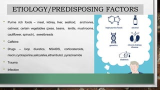 ETIOLOGY/PREDISPOSING FACTORS
• Purine rich foods – meat, kidney, liver, seafood, anchovies,
oatmeal, certain vegetables (peas, beans, lentils, mushrooms,
cauliflower, spinach), sweetbreads
• Caffeine
• Drugs – loop diuretics, NSAIDS, corticosteroids,
niacin,cyclosporine,salicylates,ethambutol, pyrazinamide
• Trauma
• Infection
 