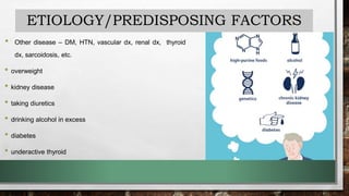 ETIOLOGY/PREDISPOSING FACTORS
• Other disease – DM, HTN, vascular dx, renal dx, thyroid
dx, sarcoidosis, etc.
• overweight
• kidney disease
• taking diuretics
• drinking alcohol in excess
• diabetes
• underactive thyroid
 