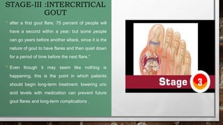 STAGE-III :INTERCRITICAL
GOUT
• after a first gout flare, 75 percent of people will
have a second within a year; but some people
can go years before another attack, since it is the
nature of gout to have flares and then quiet down
for a period of time before the next flare.”
• Even though it may seem like nothing is
happening, this is the point in which patients
should begin long-term treatment. lowering uric
acid levels with medication can prevent future
gout flares and long-term complications .
 