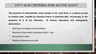1977 ACR CRITERIA FOR ACUTE GOUT
The presence of characteristic urate crystals in the joint fluid, or a tophus proved
to contain urate crystals by chemical means or polarized light microscopy, or the
presence of 6 of the following 12 clinical, laboratory, and radiographic
phenomena:
• More than one attack of acute arthritis
• Maximum inflammation developed within 1 day
• Monoarthritic attack
• Redness observed over joints
 