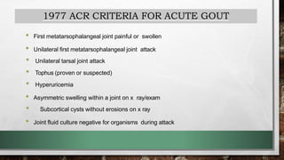1977 ACR CRITERIA FOR ACUTE GOUT
• First metatarsophalangeal joint painful or swollen
• Unilateral first metatarsophalangeal joint attack
• Unilateral tarsal joint attack
• Tophus (proven or suspected)
• Hyperuricemia
• Asymmetric swelling within a joint on x ray/exam
• Subcortical cysts without erosions on x ray
• Joint fluid culture negative for organisms during attack
 