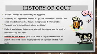 HISTORY OF GOUT
• 2640 BC: podagra first identified by the Egyptians.
• 5th century bc: Hippocrates referred to gout as “unwalkable disease” and
noted links between gout & lifestyle, demographics & other variables
• The word ‘gout’ is derived from the Latin word‘Gutta’.
• Earlier it was believed that an acute attack of the disease was the result of
poison dropping into a joint
• Disease of the ‘KINGS’ (rich foods have a higher concentration of
protein. This could cause major problems for a person afflicted with
gout)
 