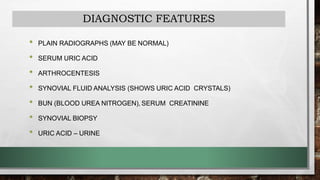 DIAGNOSTIC FEATURES
• PLAIN RADIOGRAPHS (MAY BE NORMAL)
• SERUM URIC ACID
• ARTHROCENTESIS
• SYNOVIAL FLUID ANALYSIS (SHOWS URIC ACID CRYSTALS)
• BUN (BLOOD UREA NITROGEN), SERUM CREATININE
• SYNOVIAL BIOPSY
• URIC ACID – URINE
 