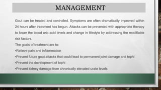 MANAGEMENT
Gout can be treated and controlled. Symptoms are often dramatically improved within
24 hours after treatment has begun. Attacks can be prevented with appropriate therapy
to lower the blood uric acid levels and change in lifestyle by addressing the modifiable
risk factors.
The goals of treatment are to:
•Relieve pain and inflammation
•Prevent future gout attacks that could lead to permanent joint damage and tophi
•Prevent the development of tophi
•Prevent kidney damage from chronically elevated urate levels
 