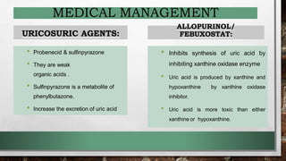 MEDICAL MANAGEMENT
URICOSURIC AGENTS:
• Probenecid & sulfinpyrazone
• They are weak
organic acids .
• Sulfinpyrazone is a metabolite of
phenylbutazone.
• Increase the excretion of uric acid
ALLOPURINOL/
FEBUXOSTAT:
• Inhibits synthesis of uric acid by
inhibiting xanthine oxidase enzyme
• Uric acid is produced by xanthine and
hypoxanthine by xanthine oxidase
inhibitor.
• Uric acid is more toxic than either
xanthine or hypoxanthine.
 