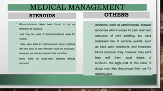 MEDICAL MANAGEMENT
STEROIDS
• Glucocorticoids Have been found to be as
effective as NSAIDS
• and may be used if contraindications exist for
nsaids.
• they also lead to improvement when injected
into the joint. A joint infection must be excluded,
however, as steroids worsen this condition.
• there were no short-term adverse effects
reported
OTHERS
• Inhibitors, such as canakinumab, showed
moderate effectiveness for pain relief and
reduction of joint swelling, but have
increased risk of adverse events, such
as back pain, headache, and increased
blood pressure. they, however, may work
less well than usual doses of
NSAIDS. the high cost of this class of
drugs may also discourage their use for
treating gout.
 