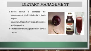 DIETARY MANAGEMENT
 Foods known to decrease the
occurrence of gout include dairy, foods
high in
potassium, black cherry juice, blueberries
and lemon juice.
 Immediately treating gout will not allow it
worse.
 
