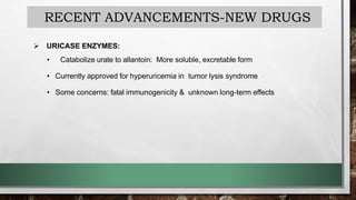 RECENT ADVANCEMENTS-NEW DRUGS
 URICASE ENZYMES:
• Catabolize urate to allantoin: More soluble, excretable form
• Currently approved for hyperuricemia in tumor lysis syndrome
• Some concerns: fatal immunogenicity & unknown long-term effects
 