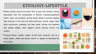 ETIOLOGY-LIFESTYLE
• Dietary causes account for about 12% of gout, and include a strong
association with the consumption of alcohol, fructose-sweetened
drinks, meat, and seafood. among foods richest in purines yielding
high amounts of uric acid are dried anchovies, shrimp, organ meat,
dried mushrooms, seaweed, and beer yeast. chicken and potatoes
also appear related. other triggers include physical trauma and
surgery
• Physical fitness, healthy weight, low-fat dairy products, and to a
lesser extent, coffee and taking vitamin C, appear to decrease the
risk of gout;
 