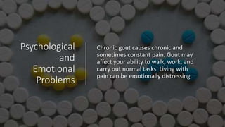 Psychological
and
Emotional
Problems
Chronic gout causes chronic and
sometimes constant pain. Gout may
affect your ability to walk, work, and
carry out normal tasks. Living with
pain can be emotionally distressing.
 