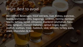 HIGH: Best to avoid
ALCOHOLIC Beverages, meat extracts, liver, kidney, pancreas,
brains, anchovies (dilis, bagoong), sardines, herring (tamban,
tawilis, tunsoy, lapad, silinyasis), mackerel (alumahan, hasa-
hasa, tanigue), mussels (tahong), sprout (toge), bacon,
codfish, scallops, trout, haddock, veal, venison, turkey, patis,
yeast, chocolates & nuts
 