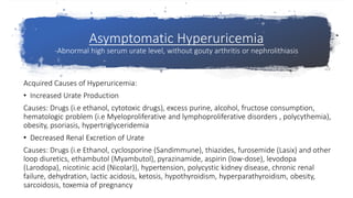 Asymptomatic Hyperuricemia
-Abnormal high serum urate level, without gouty arthritis or nephrolithiasis
Acquired Causes of Hyperuricemia:
• Increased Urate Production
Causes: Drugs (i.e ethanol, cytotoxic drugs), excess purine, alcohol, fructose consumption,
hematologic problem (i.e Myeloproliferative and lymphoproliferative disorders , polycythemia),
obesity, psoriasis, hypertriglyceridemia
• Decreased Renal Excretion of Urate
Causes: Drugs (i.e Ethanol, cyclosporine (Sandimmune), thiazides, furosemide (Lasix) and other
loop diuretics, ethambutol (Myambutol), pyrazinamide, aspirin (low-dose), levodopa
(Larodopa), nicotinic acid (Nicolar)), hypertension, polycystic kidney disease, chronic renal
failure, dehydration, lactic acidosis, ketosis, hypothyroidism, hyperparathyroidism, obesity,
sarcoidosis, toxemia of pregnancy
 