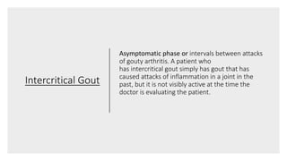 Intercritical Gout
Asymptomatic phase or intervals between attacks
of gouty arthritis. A patient who
has intercritical gout simply has gout that has
caused attacks of inflammation in a joint in the
past, but it is not visibly active at the time the
doctor is evaluating the patient.
 
