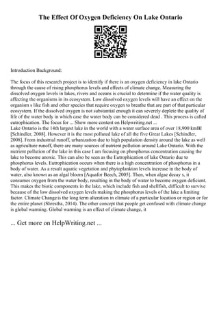 The Effect Of Oxygen Deficiency On Lake Ontario
Introduction Background:
The focus of this research project is to identify if there is an oxygen deficiency in lake Ontario
through the cause of rising phosphorus levels and effects of climate change. Measuring the
dissolved oxygen levels in lakes, rivers and oceans is crucial to determine if the water quality is
affecting the organisms in its ecosystem. Low dissolved oxygen levels will have an effect on the
organism s like fish and other species that require oxygen to breathe that are part of that particular
ecosystem. If the dissolved oxygen is not substantial enough it can severely deplete the quality of
life of the water body in which case the water body can be considered dead . This process is called
eutrophication. The focus for ... Show more content on Helpwriting.net ...
Lake Ontario is the 14th largest lake in the world with a water surface area of over 18,900 kmВІ
[Schindler, 2008]. However it is the most polluted lake of all the five Great Lakes [Schindler,
2008]. From industrial runoff, urbanization due to high population density around the lake as well
as agriculture runoff, there are many sources of nutrient pollution around Lake Ontario. With the
nutrient pollution of the lake in this case I am focusing on phosphorus concentration causing the
lake to become anoxic. This can also be seen as the Eutrophication of lake Ontario due to
phosphorus levels. Eutrophication occurs when there is a high concentration of phosphorus in a
body of water. As a result aquatic vegetation and phytoplankton levels increase in the body of
water, also known as an algal bloom [Aquafor Beech, 2005]. Then, when algae decay s, it
consumes oxygen from the water body, resulting in the body of water to become oxygen deficient.
This makes the biotic components in the lake, which include fish and shellfish, difficult to survive
because of the low dissolved oxygen levels making the phosphorus levels of the lake a limiting
factor. Climate Change is the long term alteration in climate of a particular location or region or for
the entire planet (Shrestha, 2014). The other concept that people get confused with climate change
is global warming. Global warming is an effect of climate change, it
... Get more on HelpWriting.net ...
 
