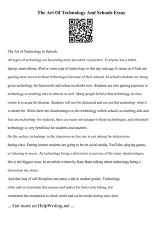The Art Of Technology And Schools Essay
The Art of Technology in Schools
All types of technology are becoming more prevalent everywhere. Everyone has a tablet,
laptop, smart phone, iPad or some type of technology in this day and age. It seems as if kids are
gaining more access to these technologies because of their schools. In schools students are being
given technology for homework and online textbooks now. Students are also getting exposure to
technology as teaching aids in schools as well. Many people believe that technology in class
rooms is a recipe for disaster. Students will just be distracted and not use the technology what it
is meant for. While there are disadvantages to the technology within schools as teaching aids and
free use technology for students; there are many advantages to these technologies, and ultimately
technology is very beneficial for students and teachers.
On the surface technology in the classroom as free use is just asking for distractions
during class. During lecture students are going to be on social media, YouTube, playing games,
or listening to music. As technology being a distraction is just one of the many disadvantages,
this is the biggest issue. In an article written by Kate Bane talking about technology being a
distraction she states:
And that lack of self discipline can cause a dip in student grades. Technology
often aids in classroom discussions and makes for faster note taking, but
sometimes the temptation to check email and social media during class does
... Get more on HelpWriting.net ...
 