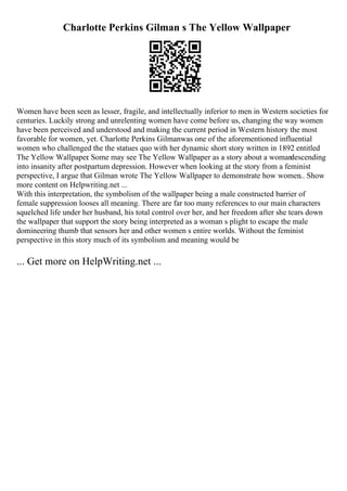 Charlotte Perkins Gilman s The Yellow Wallpaper
Women have been seen as lesser, fragile, and intellectually inferior to men in Western societies for
centuries. Luckily strong and unrelenting women have come before us, changing the way women
have been perceived and understood and making the current period in Western history the most
favorable for women, yet. Charlotte Perkins Gilmanwas one of the aforementioned influential
women who challenged the the statues quo with her dynamic short story written in 1892 entitled
The Yellow Wallpaper
. Some may see The Yellow Wallpaper as a story about a woman
descending
into insanity after postpartum depression. However when looking at the story from a feminist
perspective, I argue that Gilman wrote The Yellow Wallpaper to demonstrate how women
... Show
more content on Helpwriting.net ...
With this interpretation, the symbolism of the wallpaper being a male constructed barrier of
female suppression looses all meaning. There are far too many references to our main characters
squelched life under her husband, his total control over her, and her freedom after she tears down
the wallpaper that support the story being interpreted as a woman s plight to escape the male
domineering thumb that sensors her and other women s entire worlds. Without the feminist
perspective in this story much of its symbolism and meaning would be
... Get more on HelpWriting.net ...
 
