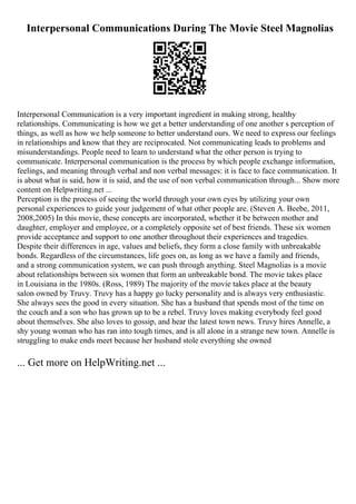 Interpersonal Communications During The Movie Steel Magnolias
Interpersonal Communication is a very important ingredient in making strong, healthy
relationships. Communicating is how we get a better understanding of one another s perception of
things, as well as how we help someone to better understand ours. We need to express our feelings
in relationships and know that they are reciprocated. Not communicating leads to problems and
misunderstandings. People need to learn to understand what the other person is trying to
communicate. Interpersonal communication is the process by which people exchange information,
feelings, and meaning through verbal and non verbal messages: it is face to face communication. It
is about what is said, how it is said, and the use of non verbal communication through... Show more
content on Helpwriting.net ...
Perception is the process of seeing the world through your own eyes by utilizing your own
personal experiences to guide your judgement of what other people are. (Steven A. Beebe, 2011,
2008,2005) In this movie, these concepts are incorporated, whether it be between mother and
daughter, employer and employee, or a completely opposite set of best friends. These six women
provide acceptance and support to one another throughout their experiences and tragedies.
Despite their differences in age, values and beliefs, they form a close family with unbreakable
bonds. Regardless of the circumstances, life goes on, as long as we have a family and friends,
and a strong communication system, we can push through anything. Steel Magnolias is a movie
about relationships between six women that form an unbreakable bond. The movie takes place
in Louisiana in the 1980s. (Ross, 1989) The majority of the movie takes place at the beauty
salon owned by Truvy. Truvy has a happy go lucky personality and is always very enthusiastic.
She always sees the good in every situation. She has a husband that spends most of the time on
the couch and a son who has grown up to be a rebel. Truvy loves making everybody feel good
about themselves. She also loves to gossip, and hear the latest town news. Truvy hires Annelle, a
shy young woman who has ran into tough times, and is all alone in a strange new town. Annelle is
struggling to make ends meet because her husband stole everything she owned
... Get more on HelpWriting.net ...
 