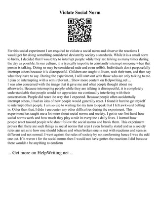 Violate Social Norm
For this social experiment I am required to violate a social norm and observe the reactions I
would get for doing something considered deviant by society s standards. While it is a small norm
to break, I decided that I would try to interrupt people while they are talking as many times during
the day as possible. In our culture, it is typically impolite to constantly interrupt someone when that
person is talking. Doing so may be considered rude and even selfish. Individuals don t purposefully
interrupt others because it is disrespectful. Children are taught to listen, wait their turn, and then say
what they have to say. During the experiment, I will start out with those who are only talking to me.
I plan on interrupting with a semi relevant... Show more content on Helpwriting.net ...
I was also concerned with the image that it gave me and what people thought about me
afterwards. Because interrupting people while they are talking is disrespectful, it is completely
understandable that people would not appreciate me continually interfering with their
conversation. People did react the way that I expected. Because people often accidentally
interrupt others, I had an idea of how people would generally react. I found it hard to get myself
to interrupt other people. I am so use to waiting for my turn to speak that I felt awkward butting
in. Other than that, I didn t encounter any other difficulties during the experiment. This
experiment has taught me a lot more about social norms and society. I got to see first hand how
social norms work and how much they play a role in everyone s daily lives. I learned how
people react toward people who don t follow the social norms and break them. This experiment
proves that there are such things as social norms that aren t even formally stated and as a society
rules are set as to how one should behave and when broken one is met with reactions and seen as
different and not normal. I went against the rules of society by not conforming hence I was the odd
one out. If it weren t for the social norms then I would not have gotten the reactions I did because
there wouldn t be anything to conform
... Get more on HelpWriting.net ...
 