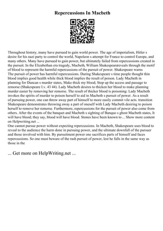 Repercussions In Macbeth
Throughout history, many have pursued to gain world power. The age of imperialism, Hitler s
desire for his nazi party to control the world, Napoleon s attempt for France to control Europe, and
many others. Many have pursued to gain power, but ultimately failed from repercussions created in
the pursuit. In the Elizabethan era tragedy, Macbeth, William Shakespearereveals through the motif
of blood to represent the harmful repercussions of the pursuit of power. Shakespeare warns
The pursuit of power has harmful repercussions. During Shakespeare s time people thought thin
blood implies good health while thick blood implies the result of poison. Lady Macbeth in
planning for Duncan s murder states, Make thick my blood; Stop up the access and passage to
remorse (Shakespeare I.v. 43 44). Lady Macbeth desires to thicken her blood to make planning
murder easier by removing her remorse. The result of thicker blood is poisoning: Lady Macbeth
invokes the spirits of murder to poison herself to aid in Macbeth s pursuit of power. As a result
of pursuing power, one can throw away part of himself to more easily commit vile acts. transition
Shakespeare demonstrates throwing away a part of oneself with Lady Macbeth desiring to poison
herself to remove her remorse. Furthermore, repercussions for the pursuit of power also come from
others. After the events of the banquet and Macbeth s sighting of Banquo s ghost Macbeth states, It
will have blood; they say, blood will have blood. Stones have been known to ... Show more content
on Helpwriting.net ...
One cannot pursue power without expecting repercussions. In Macbeth, Shakespeare uses blood to
reveal to the audience the harm done in pursuing power, and the ultimate downfall of the pursuer
and those involved with him. By pursuitment power one sacrifices parts of himself and faces
repercussions. So one must beware of the rash pursuit of power, lest he falls in the same way as
those in the
... Get more on HelpWriting.net ...
 
