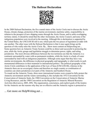 The Ilulissat Declaration
In the 2008 Ilulissat Declaration, the five coastal states of the Arctic Circle met to discuss the Arctic
Ocean, climate change, protection of the marine environment, maritime safety, responsibility in
relation to the prospect of new shipping routes through the Arctic Ocean, and to settle overlapping
territory claims. It should be noted that the other Arcticstates, the Arctic Council, and none of the
indigenous population were involved in the meeting. Although this is declaration is supported by
the United States, the UNCLOS III still is not, which puts the two pieces of legislation at odds with
one another. The other issue with the Ilulissat Declaration is that it once again brings up the
question of who really rules the Arctic Circle. By... Show more content on Helpwriting.net ...
Some question how an Antarctic Treaty System could be so direct and successful in protecting the
area, while the Arctic groups and legislation struggle to determine power, rights, and ruling
jurisdiction. The most obvious differences between the two territories are that the Antarctic is a
continent surrounded by water with no permanent residents, while the Arctic is a body of water
surrounded by land with an indigenous population. Although some argue that they have very
similar environments, the difference in physical geography and topography is what results in such
monumental differences in their treatment in international politics. The political geography of the
Arctic Circle contributes to the application of the Law of Seas (UNCLOS III), whereas in the
Antarctic there are no sovereignty claims and therefore no single country or combination of
countries can claim jurisdiction over parts of the Antarctic and Southern Ocean.
To round out the Antarctic Treaty, three more international treaties were created to fully protect the
Antarctic environment and the waters surrounding it, this includes the 1972 Convention for the
Conservation of Antarctic Seals, the 1980 Convention on the Conservation of Antarctic Marine
Living Resources, and the 1988 Convention on the Regulation of Antarctic Mineral Resource
Activities (Koivurova, 2005, 209). The organization, conciseness, and explicit goals of the treaties
for the Antarctic are the reasons why they are so effective and the Antarctic region is protected so
... Get more on HelpWriting.net ...
 