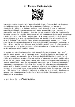 My Favorite Quote Analysis
My favorite quote will always be by Sappho in which she says, Someone, I tell you, in another
time will remember us. She was right. She s remembered for being a gay poet and is
immortalized despite a lot of her works not being found completely. It s one of my favorite
quotes because identifying as a nonbinary queer person who also likes girls, I can relate to
Sappho a lot when she writes about her desire for love and personal heartbreaks. This quote also
brings me ease as even in another time someone will still remember me. I think we all want to leave
a legacy of some sort, and for me I want my legacy to be centered around my experience and
accomplishments as an American born Punjabi artist and social activist, who was also highly
active in the LGBTQ+ community. I want someone to remember me because it is a vicious
cycle that people of color and members of the color in the LGBTQ+ community get forgotten in
history. History is white washed. But the idea that I will do enough in my life to be remembered
in some shape or form, reminds me that my efforts and failures as a Punjabi artist and social
activist are just part of a legacy I am starting.
Moving on, my strength and determination did not magically appear one day. I had a lot of
amazing people who are a part of my support network who helped show me what healthy self
love and growth is supposed to be. One of the people I will be highlighting is my AP English
teacher. Candice Ligator, was one of the best, and one of my favorite teachers in my high school
career. She was a big part of my support system when it came to being a trans and queer student
who had a lot of family issues. She was also a big inspiration to me as she told us stories full of
struggles growing as a teacher. She talked about how starting off as a teacher at first made her
cry every night, showing me that it takes persistence to be adept in a profession. Her choices on
the pieces of literature she taught were engaging as they touched upon feminism, gay rights, and
race. This allowed me to explore both my interest in writing and in social justice. Reading about
personal experiences from Mary Shelley, Oscar Wilde, and Ralph Ellison was inspiring as it
allowed me to see that I can
... Get more on HelpWriting.net ...
 