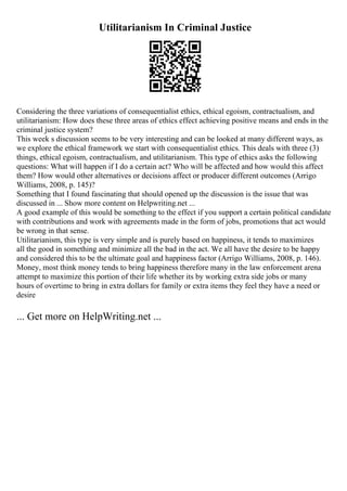 Utilitarianism In Criminal Justice
Considering the three variations of consequentialist ethics, ethical egoism, contractualism, and
utilitarianism: How does these three areas of ethics effect achieving positive means and ends in the
criminal justice system?
This week s discussion seems to be very interesting and can be looked at many different ways, as
we explore the ethical framework we start with consequentialist ethics. This deals with three (3)
things, ethical egoism, contractualism, and utilitarianism. This type of ethics asks the following
questions: What will happen if I do a certain act? Who will be affected and how would this affect
them? How would other alternatives or decisions affect or producer different outcomes (Arrigo
Williams, 2008, p. 145)?
Something that I found fascinating that should opened up the discussion is the issue that was
discussed in ... Show more content on Helpwriting.net ...
A good example of this would be something to the effect if you support a certain political candidate
with contributions and work with agreements made in the form of jobs, promotions that act would
be wrong in that sense.
Utilitarianism, this type is very simple and is purely based on happiness, it tends to maximizes
all the good in something and minimize all the bad in the act. We all have the desire to be happy
and considered this to be the ultimate goal and happiness factor (Arrigo Williams, 2008, p. 146).
Money, most think money tends to bring happiness therefore many in the law enforcement arena
attempt to maximize this portion of their life whether its by working extra side jobs or many
hours of overtime to bring in extra dollars for family or extra items they feel they have a need or
desire
... Get more on HelpWriting.net ...
 
