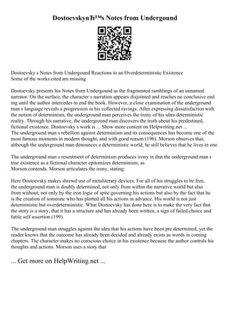 DostoevskyвЂ™s Notes from Undergound
Dostoevsky s Notes from Undergound Reactions to an Overdeterministic Existence
Some of the works cited are missing
Dostoevsky presents his Notes from Undergound as the fragmented ramblings of an unnamed
narrator. On the surface, the character s narration appears disjointed and reaches no conclusive end
ing until the author intercedes to end the book. However, a close examination of the underground
man s language reveals a progression in his collected ravings. After expressing dissatisfaction with
the notion of determinism, the underground man perceives the irony of his ultra deterministic
reality. Through his narrative, the underground man discovers the truth about his predestined,
fictional existence. Dostoevsky s work is ... Show more content on Helpwriting.net ...
The underground man s rebellion against determinism and its consequences has become one of the
most famous moments in modern thought, and with good reason (196). Morson observes that,
although the underground man denounces a deterministic world, he still believes that he lives in one.
The underground man s resentment of determinism produces irony in that the underground man s
true existence as a fictional character epitomizes determinism, as
Morson contends. Morson articulates the irony, stating:
Here Dostoevsky makes shrewd use of metaliterary devices. For all of his struggles to be free,
the underground man is doubly determined, not only from within the narrative world but also
from without; not only by the iron logic of spite governing his actions but also by the fact that he
is the creation of someone who has plotted all his actions in advance. His world is not just
deterministic but overdeterministic. What Dostoevsky has done here is to make the very fact that
the story is a story, that it has a structure and has already been written, a sign of failed choice and
futile self assertion (199).
The underground man struggles against the idea that his actions have been pre determined, yet the
reader knows that the outcome has already been decided and already exists as words in coming
chapters. The character makes no conscious choice in his existence because the author controls his
thoughts and actions. Morson uses a story that
... Get more on HelpWriting.net ...
 