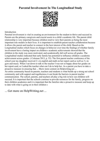 Parental Involvement In The Longitudinal Study
Introduction
Parental involvement is vital in creating an environment for the student to thrive and succeed in.
Parents are the primary caregivers and crucial assets in a child s academic life. The parent child
relationship is very important because children tend to view their parents as being the most
important role models in their lives. It is important to establish parent teacher collaboration because
it allows the parent and teacher to connect in the best interest of the child. Based on the
Longitudinal studies which focus on changes in behavior over time the findings of whether family
involvement have a lasting impact on children s academic achievements showed that the
children in the study was more motivated, and academically did well across all grades. The
Longitudinal studies indicated that early family has potential to influence children s academic
achievement across grades. ( Coleman 2013, p. 52). The first parent teacher conference of the
school year my daughter received 2 s in english and math on her report card as well as 3 s in
gym and music. When I sat down to talk to the teacher I was not so happy about her grades on
her report card, so I asked the teacher what can I do to help her. As a parent you have to take a
proactive measure in ensuring that ... Show more content on Helpwriting.net ...
An entire community based on parents, teachers and students is what builds up a strong net school
community and with support and togetherness it can break the barriers in parent teacher
communication. The school, parents, and teachers all play a big role in how our children will
succeed. It is important that the schools continue to provide resources for the family, progress on
their children academics and it is important that the families take a proactive measure and keep up
to date with what is going on in their children s
... Get more on HelpWriting.net ...
 