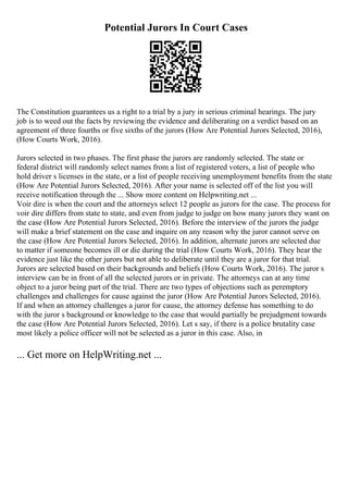 Potential Jurors In Court Cases
The Constitution guarantees us a right to a trial by a jury in serious criminal hearings. The jury
job is to weed out the facts by reviewing the evidence and deliberating on a verdict based on an
agreement of three fourths or five sixths of the jurors (How Are Potential Jurors Selected, 2016),
(How Courts Work, 2016).
Jurors selected in two phases. The first phase the jurors are randomly selected. The state or
federal district will randomly select names from a list of registered voters, a list of people who
hold driver s licenses in the state, or a list of people receiving unemployment benefits from the state
(How Are Potential Jurors Selected, 2016). After your name is selected off of the list you will
receive notification through the ... Show more content on Helpwriting.net ...
Voir dire is when the court and the attorneys select 12 people as jurors for the case. The process for
voir dire differs from state to state, and even from judge to judge on how many jurors they want on
the case (How Are Potential Jurors Selected, 2016). Before the interview of the jurors the judge
will make a brief statement on the case and inquire on any reason why the juror cannot serve on
the case (How Are Potential Jurors Selected, 2016). In addition, alternate jurors are selected due
to matter if someone becomes ill or die during the trial (How Courts Work, 2016). They hear the
evidence just like the other jurors but not able to deliberate until they are a juror for that trial.
Jurors are selected based on their backgrounds and beliefs (How Courts Work, 2016). The juror s
interview can be in front of all the selected jurors or in private. The attorneys can at any time
object to a juror being part of the trial. There are two types of objections such as peremptory
challenges and challenges for cause against the juror (How Are Potential Jurors Selected, 2016).
If and when an attorney challenges a juror for cause, the attorney defense has something to do
with the juror s background or knowledge to the case that would partially be prejudgment towards
the case (How Are Potential Jurors Selected, 2016). Let s say, if there is a police brutality case
most likely a police officer will not be selected as a juror in this case. Also, in
... Get more on HelpWriting.net ...
 