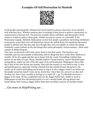 Examples Of Self Destruction In Macbeth
In life people seek prosperity. Humans have been trained to always want more, never satisfied
with what they have. Whether someone does everything in their power to achieve a promotion, or
someone tries to become rich. The previous example shows selfishness and that people will do
whatever it takes to achieve these goals, whether an asset to society, or a downfall. In the
Renaissance tragedy, Macbeth, Shakespeare reveals how people s greediness and feeling entitlement
to prosperity causes their own self destruction. Greed, the selfish desire for something that causes
people to perform acts that they may have thought they were not capable of, which can change
somebody s entire outlook on life and change their entire personality. Greed consume... Show more
content on Helpwriting.net ...
They have an obsession with it that causes them to lose their sanity. This becomes very
unhealthy and can cause people to hallucinate and see things that aren t really there. Shall never
tremble. Or be alive again and dare me to desert with thy sword. If trembling I inhabit then,
protest me the baby of a girl. Hence, horrible shadow! Unreal mockery, hence! Macbeth began
seeing ghosts, which was one of the first signs of his self destruction. Shakespeare shows that
this is part of the slow decent into insanity. Once this has started it is very hard to stop. A slow
and painful process, especially if being watched from the outside because the person s life
spirals out of control and nothing can be done to stop it. Is this a dagger which I see before me,
the handle toward my hand? Come, let me clutch thee. I have thee not, and yet I see thee still.
Art thou not, fatal vision, sensible to feelings as to sight? (II. i. pg. 51) Macbeth envisions a
dagger in his sleep. He has a nightmare and sees the dagger before him, unable to touch it.
Shakespeare reveals how detrimental greed is to one s mental health. Having dreams and
sleepwalking while seeing a dagger before them does not define a person of a healthy mental
... Get more on HelpWriting.net ...
 