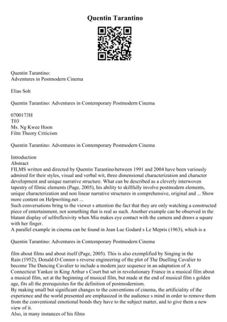 Quentin Tarantino
Quentin Tarantino:
Adventures in Postmodern Cinema
Elias Soh
Quentin Tarantino: Adventures in Contemporary Postmodern Cinema
0700173H
T03
Ms. Ng Kwee Hoon
Film Theory Criticism
Quentin Tarantino: Adventures in Contemporary Postmodern Cinema
Introduction
Abstract
FILMS written and directed by Quentin Tarantinobetween 1991 and 2004 have been variously
admired for their styles, visual and verbal wit, three dimensional characterization and character
development and unique narrative structure. What can be described as a cleverly interwoven
tapestry of filmic elements (Page, 2005), his ability to skillfully involve postmodern elements,
unique characterization and non linear narrative structures in comprehensive, original and ... Show
more content on Helpwriting.net ...
Such conversations bring to the viewer s attention the fact that they are only watching a constructed
piece of entertainment, not something that is real as such. Another example can be observed in the
blatant display of selfreflexivity when Mia makes eye contact with the camera and draws a square
with her finger.
A parallel example in cinema can be found in Jean Luc Godard s Le Mepris (1963), which is a
Quentin Tarantino: Adventures in Contemporary Postmodern Cinema
film about films and about itself (Page, 2005). This is also exemplified by Singing in the
Rain (1952); Donald O Connor s reverse engineering of the plot of The Duelling Cavalier to
become The Dancing Cavalier to include a modern jazz sequence in an adaptation of A
Connecticut Yankee in King Arthur s Court but set in revolutionary France in a musical film about
a musical film, set at the beginning of musical film, but made at the end of musical film s golden
age, fits all the prerequisites for the definition of postmodernism.
By making small but significant changes to the conventions of cinema, the artificiality of the
experience and the world presented are emphasized in the audience s mind in order to remove them
from the conventional emotional bonds they have to the subject matter, and to give them a new
view of it.
Also, in many instances of his films
 