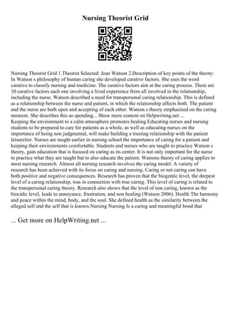 Nursing Theorist Grid
Nursing Theorist Grid 1.Theorist Selected: Jean Watson 2.Description of key points of the theory:
In Watson s philosophy of human caring she developed carative factors. She uses the word
carative to classify nursing and medicine. The carative factors aim at the caring process. There are
10 carative factors each one involving a lived experience from all involved in the relationship,
including the nurse. Watson described a need for transpersonal caring relationship. This is defined
as a relationship between the nurse and patient, in which the relationship affects both. The patient
and the nurse are both open and accepting of each other. Watson s theory emphasized on the caring
moment. She describes this as spending... Show more content on Helpwriting.net ...
Keeping the environment to a calm atmosphere promotes healing.Educating nurses and nursing
students to be prepared to care for patients as a whole, as well as educating nurses on the
importance of being non judgmental, will make building a trusting relationship with the patient
leisurelier. Nurses are taught earlier in nursing school the importance of caring for a patient and
keeping their environments comfortable. Students and nurses who are taught to practice Watson s
theory, gain education that is focused on caring as its center. It is not only important for the nurse
to practice what they are taught but to also educate the patient. Watsons theory of caring applies to
most nursing research. Almost all nursing research involves the caring model. A variety of
research has been achieved with its focus on caring and nursing. Caring or not caring can have
both positive and negative consequences. Research has proven that the biogentic level, the deepest
level of a caring relationship, was in connection with true caring. This level of caring is related to
the transpersonal caring theory. Research also shows that the level of non caring, known as the
biocidic level, leads to annoyance, frustration, and non healing (Watson 2006). Health The harmony
and peace within the mind, body, and the soul. She defined health as the similarity between the
alleged self and the self that is known.Nursing Nursing Is a caring and meaningful bond that
... Get more on HelpWriting.net ...
 