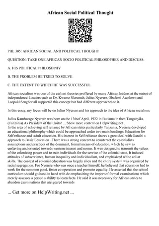 African Social Political Thought
PHL 305: AFRICAN SOCIAL AND POLITICAL THOUGHT
QUESTION: TAKE ONE AFRICAN SOCIO POLITICAL PHILOSOPHER AND DISCUSS:
A. HIS POLITICAL PHILOSOPHY
B. THE PROBLEM HE TRIED TO SOLVE
C. THE EXTENT TO WHICH HE WAS SUCCESSFUL.
African socialism was one of the earliest theories proffered by many African leaders at the outset of
independence. Leaders such as Dr. Kwame Nkrumah, Julius Nyerere, Obafemi Awolowo and
Leopold Senghor all supported this concept but had different approaches to it.
In this essay, my focus will be on Julius Nyerere and his approach to the idea of African socialism.
Julius Kambarage Nyerere was born on the 13thof April, 1922 in Butiama in then Tanganyika
(Tanzania).As President of the United ... Show more content on Helpwriting.net ...
In the area of achieving self reliance by African states particularly Tanzania, Nyerere developed
an educational philosophy which could be approached under two main headings; Education for
Self reliance and Adult education. His interest in Self reliance shares a great deal with Gandhi s
approach to Basic Education . There was a strong concern to counteract the colonialists
assumptions and practices of the dominant, formal means of education, which he saw as
enslaving and oriented towards western interest and norms. It was designed to transmit the values
of the colonizing power and to train individuals for the service of the colonial state. It induced
attitudes of subservience, human inequality and individualism, and emphasized white collar
skills. The context of colonial education was largely alien and the entire system was organized by
racial segregation. For Nyerere who was once a teacher himself, he believed that education had to
work for the common good, foster co operation and promote equality. He asserted that the school
curriculum should go hand in hand with de emphasizing the import of formal examinations which
merely assesses a person s ability to learn facts. He said it was necessary for African states to
abandon examinations that are geared towards
... Get more on HelpWriting.net ...
 