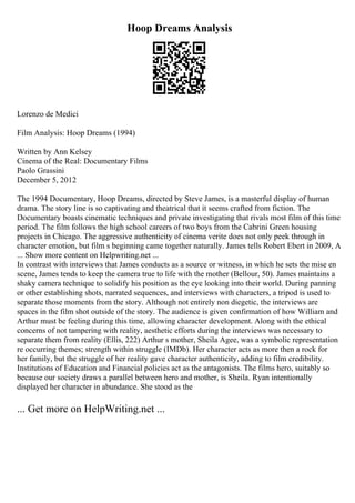 Hoop Dreams Analysis
Lorenzo de Medici
Film Analysis: Hoop Dreams (1994)
Written by Ann Kelsey
Cinema of the Real: Documentary Films
Paolo Grassini
December 5, 2012
The 1994 Documentary, Hoop Dreams, directed by Steve James, is a masterful display of human
drama. The story line is so captivating and theatrical that it seems crafted from fiction. The
Documentary boasts cinematic techniques and private investigating that rivals most film of this time
period. The film follows the high school careers of two boys from the Cabrini Green housing
projects in Chicago. The aggressive authenticity of cinema verite does not only peek through in
character emotion, but film s beginning came together naturally. James tells Robert Ebert in 2009, A
... Show more content on Helpwriting.net ...
In contrast with interviews that James conducts as a source or witness, in which he sets the mise en
scene, James tends to keep the camera true to life with the mother (Bellour, 50). James maintains a
shaky camera technique to solidify his position as the eye looking into their world. During panning
or other establishing shots, narrated sequences, and interviews with characters, a tripod is used to
separate those moments from the story. Although not entirely non diegetic, the interviews are
spaces in the film shot outside of the story. The audience is given confirmation of how William and
Arthur must be feeling during this time, allowing character development. Along with the ethical
concerns of not tampering with reality, aesthetic efforts during the interviews was necessary to
separate them from reality (Ellis, 222) Arthur s mother, Sheila Agee, was a symbolic representation
re occurring themes; strength within struggle (IMDb). Her character acts as more then a rock for
her family, but the struggle of her reality gave character authenticity, adding to film credibility.
Institutions of Education and Financial policies act as the antagonists. The films hero, suitably so
because our society draws a parallel between hero and mother, is Sheila. Ryan intentionally
displayed her character in abundance. She stood as the
... Get more on HelpWriting.net ...
 