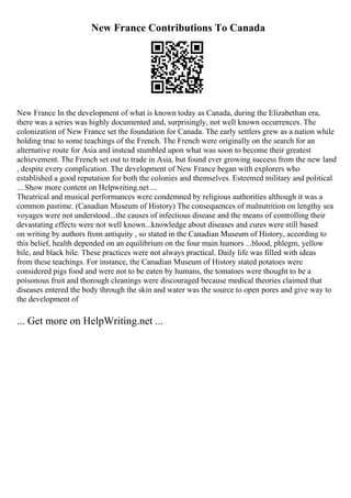New France Contributions To Canada
New France In the development of what is known today as Canada, during the Elizabethan era,
there was a series was highly documented and, surprisingly, not well known occurrences. The
colonization of New France set the foundation for Canada. The early settlers grew as a nation while
holding true to some teachings of the French. The French were originally on the search for an
alternative route for Asia and instead stumbled upon what was soon to become their greatest
achievement. The French set out to trade in Asia, but found ever growing success from the new land
, despite every complication. The development of New France began with explorers who
established a good reputation for both the colonies and themselves. Esteemed military and political
... Show more content on Helpwriting.net ...
Theatrical and musical performances were condemned by religious authorities although it was a
common pastime. (Canadian Museum of History) The consequences of malnutrition on lengthy sea
voyages were not understood...the causes of infectious disease and the means of controlling their
devastating effects were not well known...knowledge about diseases and cures were still based
on writing by authors from antiquity , so stated in the Canadian Museum of History, according to
this belief, health depended on an equilibrium on the four main humors ...blood, phlegm, yellow
bile, and black bile. These practices were not always practical. Daily life was filled with ideas
from these teachings. For instance, the Canadian Museum of History stated potatoes were
considered pigs food and were not to be eaten by humans, the tomatoes were thought to be a
poisonous fruit and thorough cleanings were discouraged because medical theories claimed that
diseases entered the body through the skin and water was the source to open pores and give way to
the development of
... Get more on HelpWriting.net ...
 