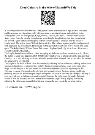 Dead Chivalry in the Wife of BathвЂ™s Tale
In the time period between 1066 and 1485, better known as the medieval age, a set of standards
and how people are placed into order of importance in society is known as feudalism. In this
caste system there are four groups; Kings, Barons, Vassals, and Serfs. The main individual of
focus comes from the vassals, better known as the knight. Knights from this time period start
out around 7 years old and are taught a code of chivalry (code of conduct) and the basics of
knight hood. The knight in the Wife of Bath s tale forcibly violates a young madden and punished
with execution by decapitation. He is saved by the queen but is sent on a twelve month and a day
quest. The knight in the Wife of Bath s Tale doesn t display chivalry by his actions... Show more
content on Helpwriting.net ...
The knight shows his true chivric colors by saying My lady and my love, my dearest wife, I leave
the matter to your wise decision. (406 407) By allowing his wife to chose for him he displays true
chivalry. He is also allowing to choose what she wants for her husband; this is a recall to the answer
she gave him to save his life.
The knight in the Wife of Bath s tale doesn t display chivalry by his actions of violating an innocent
woman and continues to dishonor this code by being deeming and crass to an old woman who
helps save his life yet at the end allows the old woman to make a decision regarding his life.
Chivalry is a code of conduct on how to treat and respect women. Raping a young madden is
probably back in the medieval ages illegal and against the code of chivalry for a knight. Chivalry is
also a way of how to behave, when acting rudely towards the old woman he breaks that code,
even if it was not direct to her face. At the end we see the knight finally display chivalry by
allowing the old woman to decide his fate and because he was chivric he got what he truly
... Get more on HelpWriting.net ...
 