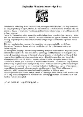 Sophocles Phaedrus Knowledge Bias
Phaedrus was told a story by his classical Greek philosopher friend Socrates. The story was about
the King of great city of Egypt, Thamus. He was introduced a lot of inventions by Theuth who was
known as the god of inventions. Theuth declared that his inventions would be available extensively
to Egypt s people.
One of the Theuth s inventions was writing and he believed that it can help Egyptians to get better
with their wisdom and memory. Whereas Thamus contradicted his approach and said this invention
can stop people to practice their memory and they can get forgetful and can be dependent on this
invention.
This story can be the best example of how one thing can be approached by two different
dimensions. Theuth was the one who was considering only the ... Show more content on
Helpwriting.net ...
He conveys that bringing a new technology can bring many new words and also they have to work
on their old words too. His main concern was technology could be the cause of monopoly in the
society. It means that someone in the society whoever controls new technology will have all that
power and this could create disruptance in the society. Harold Innis used the term Knowledge
Monopolies in his book The Bias of Communication which also conveys the same message.
In this article, Author gave an example of Television that tells that TV has become very important
part for many people s life and it can gradually end the profession of teaching. One more example,
he mentioned in his article was about computer technology that has made a group of people more
powerful than those people whose privacy is risked because of them. This is all because of
technology which remained the same but has different effects in different ways.
According to the article Thamus noticed conceit of knowledge but he showed that it won t succeed
for so long because computers will provide private learning opportunities and will take over four
hundred years old concept of
... Get more on HelpWriting.net ...
 