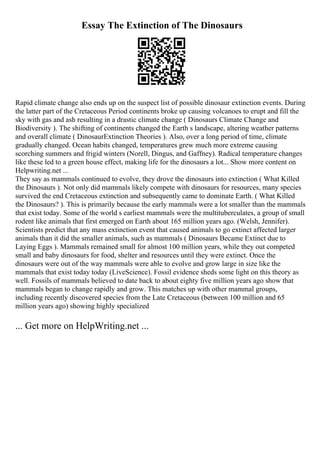 Essay The Extinction of The Dinosaurs
Rapid climate change also ends up on the suspect list of possible dinosaur extinction events. During
the latter part of the Cretaceous Period continents broke up causing volcanoes to erupt and fill the
sky with gas and ash resulting in a drastic climate change ( Dinosaurs Climate Change and
Biodiversity ). The shifting of continents changed the Earth s landscape, altering weather patterns
and overall climate ( DinosaurExtinction Theories ). Also, over a long period of time, climate
gradually changed. Ocean habits changed, temperatures grew much more extreme causing
scorching summers and frigid winters (Norell, Dingus, and Gaffney). Radical temperature changes
like these led to a green house effect, making life for the dinosaurs a lot... Show more content on
Helpwriting.net ...
They say as mammals continued to evolve, they drove the dinosaurs into extinction ( What Killed
the Dinosaurs ). Not only did mammals likely compete with dinosaurs for resources, many species
survived the end Cretaceous extinction and subsequently came to dominate Earth. ( What Killed
the Dinosaurs? ). This is primarily because the early mammals were a lot smaller than the mammals
that exist today. Some of the world s earliest mammals were the multituberculates, a group of small
rodent like animals that first emerged on Earth about 165 million years ago. (Welsh, Jennifer).
Scientists predict that any mass extinction event that caused animals to go extinct affected larger
animals than it did the smaller animals, such as mammals ( Dinosaurs Became Extinct due to
Laying Eggs ). Mammals remained small for almost 100 million years, while they out competed
small and baby dinosaurs for food, shelter and resources until they were extinct. Once the
dinosaurs were out of the way mammals were able to evolve and grow large in size like the
mammals that exist today today (LiveScience). Fossil evidence sheds some light on this theory as
well. Fossils of mammals believed to date back to about eighty five million years ago show that
mammals began to change rapidly and grow. This matches up with other mammal groups,
including recently discovered species from the Late Cretaceous (between 100 million and 65
million years ago) showing highly specialized
... Get more on HelpWriting.net ...
 
