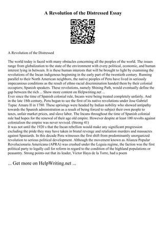 A Revolution of the Distressed Essay
A Revolution of the Distressed
The world today is faced with many obstacles concerning all the peoples of the world. The issues
range from globalization to the state of the environment with every political, economic, and human
interest lying in between. It is these human interests that will be brought to light by examining the
revolutions of the Incan indigenous beginning in the early part of the twentieth century. Running
parallel to their North American neighbors, the native peoples of Peru have lived in seriously
impecunious conditions as the result of ethno racial discrimination handed them by their colonial
occupiers; Spanish speakers. These revolutions, namely Shining Path, would eventually define the
gap between the rich ... Show more content on Helpwriting.net ...
Ever since the time of Spanish colonial rule, Incans were being treated completely unfairly. And
in the late 18th century, Peru began to see the first of its native revolutions under Jose Gabriel
Tupac Amaru II in 1780. These uprisings were headed by Indian nobility who showed antipathy
towards the Spanish administration as a result of being forced to subject their own people to
taxes, unfair market prices, and slave labor. The Incans throughout the time of Spanish colonial
rule had hopes for the renewal of their age old empire. However despite at least 100 revolts against
colonialism the empire was never revived. (Strong 41)
It was not until the 1920 s that the Incan rebellion would make any significant progression
excluding the pride they may have taken in brutal revenge and retaliation murders and massacres
against Spaniards. In this decade Peru witnesses the first shift from predominantly unorganized
revolution to serious political development. Although the movement known as Alianza Popular
Revolucionaria Americana (APRA) was crushed under the Leguia regime, the faction was the first
political party to legally call for reform in regard to the condition of the highland populations or
peasantry. Strong points out that its leader, Victor Haya de la Torre, had a poem
... Get more on HelpWriting.net ...
 