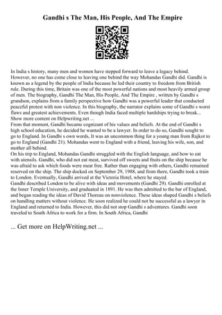 Gandhi s The Man, His People, And The Empire
In India s history, many men and women have stepped forward to leave a legacy behind.
However, no one has come close to leaving one behind the way Mohandas Gandhi did. Gandhi is
known as a legend by the people of India because he led their country to freedom from British
rule. During this time, Britain was one of the most powerful nations and most heavily armed group
of men. The biography, Gandhi The Man, His People, And The Empire , written by Gandhi s
grandson, explains from a family perspective how Gandhi was a powerful leader that conducted
peaceful protest with non violence. In this biography, the narrator explains some of Gandhi s worst
flaws and greatest achievements. Even though India faced multiple hardships trying to break...
Show more content on Helpwriting.net ...
From that moment, Gandhi became cognizant of his values and beliefs. At the end of Gandhi s
high school education, he decided he wanted to be a lawyer. In order to do so, Gandhi sought to
go to England. In Gandhi s own words, It was an uncommon thing for a young man from Rajkot to
go to England (Gandhi 21). Mohandas went to England with a friend, leaving his wife, son, and
mother all behind.
On his trip to England, Mohandas Gandhi struggled with the English language, and how to eat
with utensils. Gandhi, who did not eat meat, survived off sweets and fruits on the ship because he
was afraid to ask which foods were meat free. Rather than engaging with others, Gandhi remained
reserved on the ship. The ship docked on September 29, 1988, and from there, Gandhi took a train
to London. Eventually, Gandhi arrived at the Victoria Hotel, where he stayed.
Gandhi described London to be alive with ideas and movements (Gandhi 29). Gandhi enrolled at
the Inner Temple University, and graduated in 1891. He was then admitted to the bar of England,
and began reading the ideas of David Thoreau on nonviolence. These ideas shaped Gandhi s beliefs
on handling matters without violence. He soon realized he could not be successful as a lawyer in
England and returned to India. However, this did not stop Gandhi s adventures. Gandhi soon
traveled to South Africa to work for a firm. In South Africa, Gandhi
... Get more on HelpWriting.net ...
 