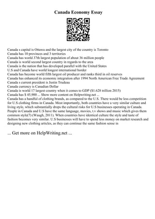 Canada Economy Essay
Canada s capital is Ottawa and the largest city of the country is Toronto
Canada has 10 provinces and 3 territories
Canada has world 37th largest population of about 36 million people
Canada is world second largest country in regards to the area
Canada is the nation that has developed parallel with the United States
U.S and Canada have world longest international border
Canada has become world fifth largest oil producer and ranks third in oil reserves
Canada has enhanced its economic integration after 1994 North American Free Trade Agreement
Canada s current president is Justin Trudeau
Canada currency is Canadian Dollar
Canada is world 17 largest country when it comes to GDP ($1.628 trillion 2015)
Canada has $ 45,900 ... Show more content on Helpwriting.net ...
Canada has a handful of clothing brands, as compared to the U.S. There would be less competition
for U.S clothing firms in Canada. Most importantly, both countries have a very similar culture and
living style, which substantially drops the cultural risks for U.S businesses operating in Canada.
People in Canada and U.S have the same language, movies, t.v shows and music which gives them
common style(7) (Waugh, 2011). When countries have identical culture the style and taste of
fashion becomes very similar. U.S businesses will have to spend less money on market research and
designing new clothing articles, as they can continue the same fashion sense in
... Get more on HelpWriting.net ...
 