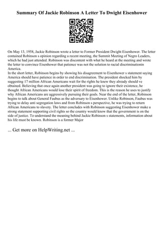Summary Of Jackie Robinson A Letter To Dwight Eisenhower
On May 13, 1958, Jackie Robinson wrote a letter to Former President Dwight Eisenhower. The letter
contained Robinson s opinion regarding a recent meeting, the Summit Meeting of Negro Leaders,
which he had just attended. Robinson was discontent with what he heard at the meeting and wrote
the letter to convince Eisenhower that patience was not the solution to racial discriminationin
America.
In the short letter, Robinson begins by showing his disagreement to Eisenhower s statement saying
America should have patience in order to end discrimination. The president shocked him by
suggesting 17 million African Americans wait for the rights he knew they already should ve
obtained. Believing that once again another president was going to ignore their existence, he
thought African Americans would lose their spirit of freedom. This is the reason he uses to justify
why African Americans are aggressively pursuing their goals. Near the end of the letter, Robinson
begins to talk about General Faubus as the adversary to Eisenhower. Unlike Robinson, Faubus was
trying to delay anti segregation laws and from Robinson s perspective, he was trying to return
African Americans to slavery. The letter concludes with Robinson suggesting Eisenhower make a
strong statement supporting civil rights so the country would know that the government is on the
side of justice. To understand the meaning behind Jackie Robinson s statements, information about
his life must be known. Robinson is a former Major
... Get more on HelpWriting.net ...
 