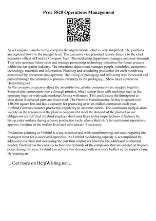 Proc 5820 Operations Management
As a Compass manufacturing company the organizational chart is very simplified. The positions
are depicted down to the manger level. The executive vice president reports directly to the chief
executive officer of Firebird Compass Tech. The marketing department manages customer demands.
They also generate future sales and manage partnership technology initiatives for future projects
within the navigation industry. The operations department manages people, schedules, equipment,
technology, materials and information. Planning and scheduling production for each month was
determined by operations management. The timing of packaging and delivering was forecasted and
pushed through the information process internally to the packaging... Show more content on
Helpwriting.net ...
As the compass progresses along the assembly line, plastic components are snapped together.
Some plastic components move through printers, which stamp them with markings such as the
company logo, or with scale markings for use with maps. This could cause the throughput to
slow down if defected parts are discovered. The Firebird Manufacturing facility is spread over
130,000 square feet and has a capacity for producing over six million compasses each year.
Firebird Compass matches production capability to customer orders. The continuous analysis done
weekly on the resources in the plant is compared to meet the demand of the product so our
obligations are fulfilled. Firebird employs short term fixes to any imperfections in balance by
hiring extra workers during a heavy production cycle, plan a third shift for continuous operations,
approve overtime at the worker level and sub contract if necessary.
Production planning at Firebird is a key essential task with complimenting sub tasks requiring the
managers input for a successful operation. At Firebird modulating capacity is accomplished by
additional overtime and increasing the part time employees hired for the additional production
needed. Firebird has the capacity to meet the demands of the compasses that are ordered at frequent
peaks during the year. Firebird can achieve this demand with inventory buffers in the supply chain.
By keeping an
... Get more on HelpWriting.net ...
 