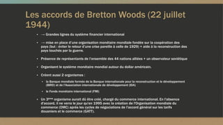 Les accords de Bretton Woods (22 juillet
1944)
▪ → Grandes lignes du système financier international
▪ → mise en place d’une organisation monétaire mondiale fondée sur la coopération des
pays (but : éviter le retour d’une crise pareille à celle de 1929) + aide à la reconstruction des
pays touchés par la guerre.
▪ Présence de représentants de l’ensemble des 44 nations alliées + un observateur soviétique
▪ Organisent le système monétaire mondial autour du dollar américain.
▪ Créent aussi 2 organismes :
▪ la Banque mondiale formée de la Banque internationale pour la reconstruction et le développement
(BIRD) et de l'Association internationale de développement (IDA)
▪ le Fonds monétaire international (FMI)
▪ Un 3ème organisme aurait dû être créé, chargé du commerce international. En l'absence
d'accord, il ne verra le jour qu'en 1995 avec la création de l'Organisation mondiale du
commerce (OMC) après les cycles de négociations de l'accord général sur les tarifs
douaniers et le commerce (GATT).
 