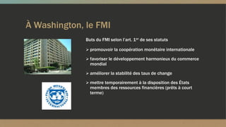 À Washington, le FMI
 promouvoir la coopération monétaire internationale
 favoriser le développement harmonieux du commerce
mondial
 améliorer la stabilité des taux de change
 mettre temporairement à la disposition des États
membres des ressources financières (prêts à court
terme)
Buts du FMI selon l’art. 1er de ses statuts
 