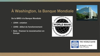 À Washington, la Banque Mondiale
De la BIRD à la Banque Mondiale
▪ 1944 : création
▪ 1946 : début du fonctionnement
▪ Buts : financer la reconstruction en
Europe
 